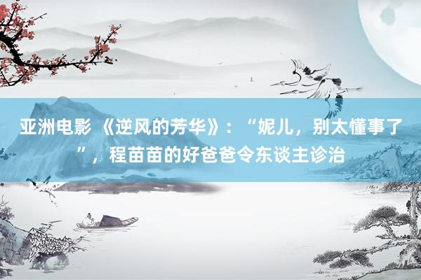 亚洲电影 《逆风的芳华》：“妮儿，别太懂事了”，程苗苗的好爸爸令东谈主诊治
