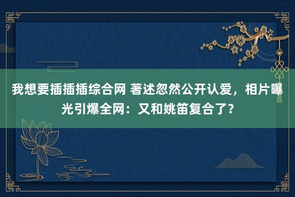 我想要插插插综合网 著述忽然公开认爱，相片曝光引爆全网：又和姚笛复合了？