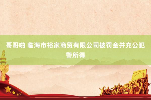 哥哥啪 临海市裕家商贸有限公司被罚金并充公犯警所得