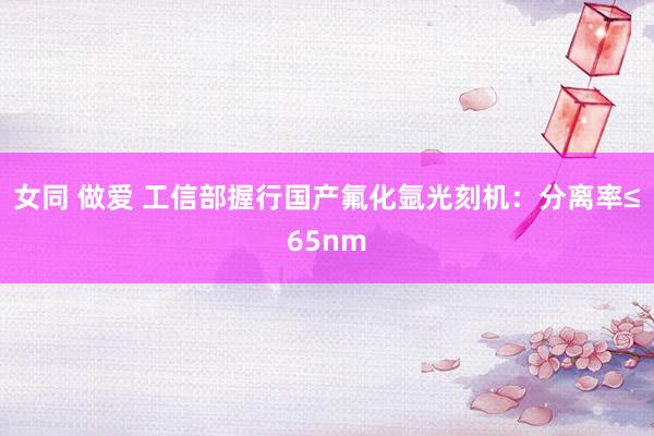 女同 做爱 工信部握行国产氟化氩光刻机：分离率≤65nm