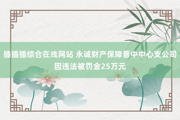 插插插综合在线网站 永诚财产保障晋中中心支公司因违法被罚金25万元
