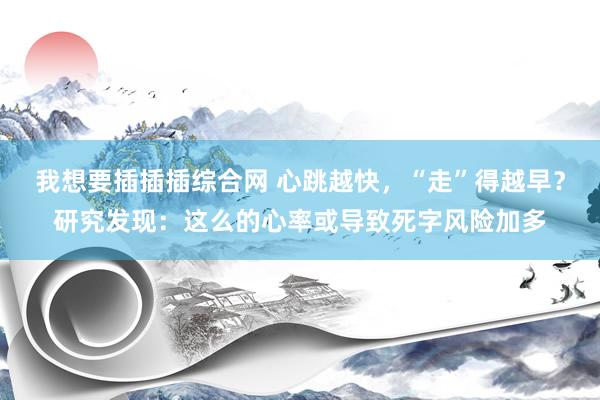 我想要插插插综合网 心跳越快，“走”得越早？研究发现：这么的心率或导致死字风险加多