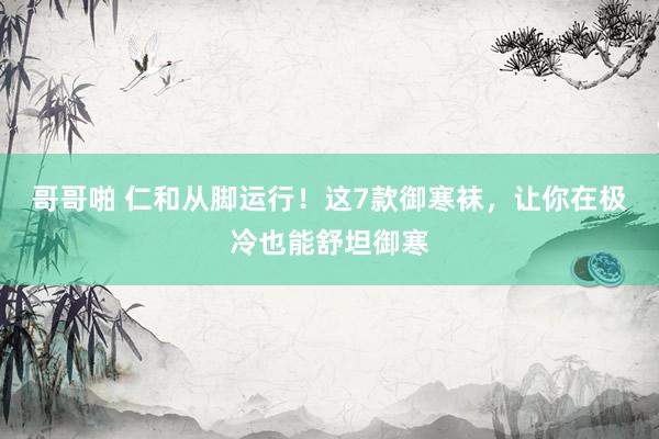 哥哥啪 仁和从脚运行！这7款御寒袜，让你在极冷也能舒坦御寒