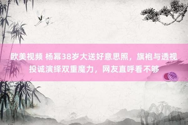 欧美视频 杨幂38岁大送好意思照，旗袍与透视投诚演绎双重魔力，网友直呼看不够