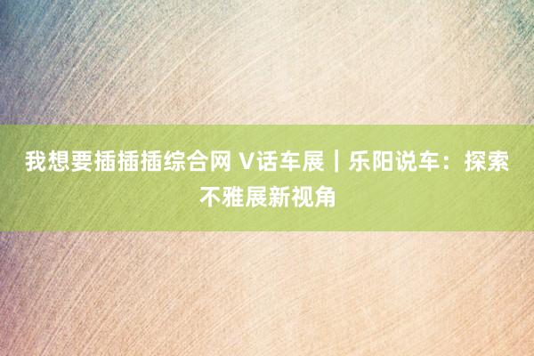 我想要插插插综合网 V话车展｜乐阳说车：探索不雅展新视角