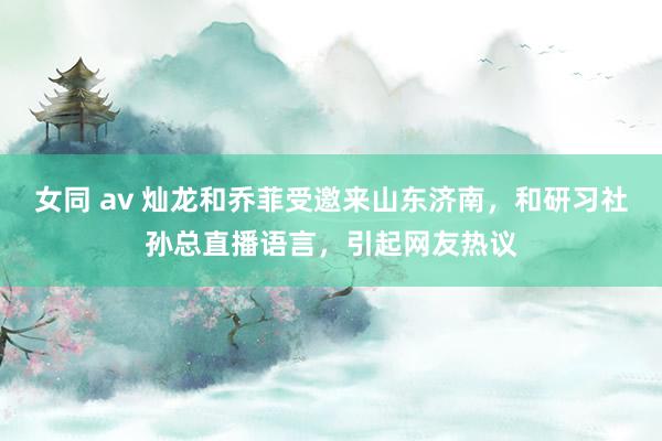 女同 av 灿龙和乔菲受邀来山东济南，和研习社孙总直播语言，引起网友热议