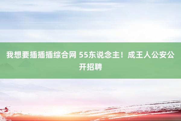 我想要插插插综合网 55东说念主！成王人公安公开招聘