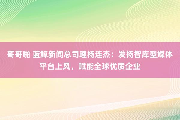 哥哥啪 蓝鲸新闻总司理杨连杰：发扬智库型媒体平台上风，赋能全球优质企业