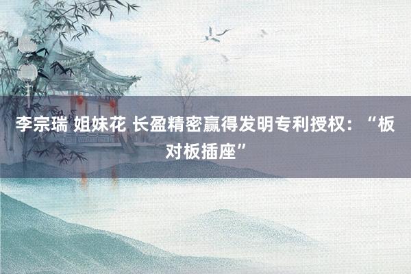 李宗瑞 姐妹花 长盈精密赢得发明专利授权：“板对板插座”