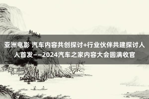亚洲电影 汽车内容共创探讨+行业伙伴共建探讨人人首发——2024汽车之家内容大会圆满收官