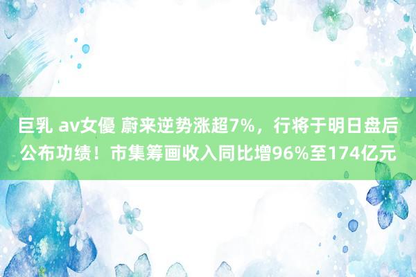 巨乳 av女優 蔚来逆势涨超7%，行将于明日盘后公布功绩！市集筹画收入同比增96%至174亿元