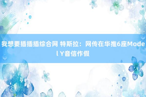 我想要插插插综合网 特斯拉：网传在华推6座Model Y音信作假