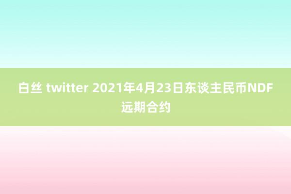 白丝 twitter 2021年4月23日东谈主民币NDF远期合约