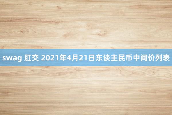 swag 肛交 2021年4月21日东谈主民币中间价列表