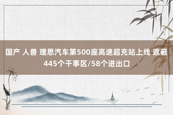 国产 人兽 理思汽车第500座高速超充站上线 遮蔽445个干事区/58个进出口
