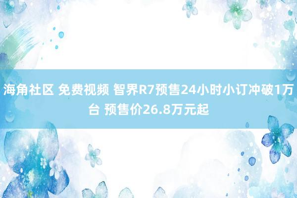 海角社区 免费视频 智界R7预售24小时小订冲破1万台 预售价26.8万元起