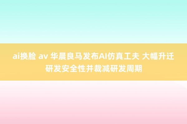 ai换脸 av 华晨良马发布AI仿真工夫 大幅升迁研发安全性并裁减研发周期
