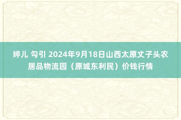 婷儿 勾引 2024年9月18日山西太原丈子头农居品物流园（原城东利民）价钱行情