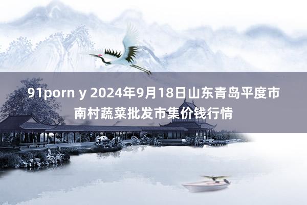91porn y 2024年9月18日山东青岛平度市南村蔬菜批发市集价钱行情