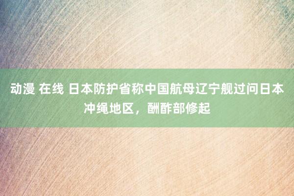 动漫 在线 日本防护省称中国航母辽宁舰过问日本冲绳地区，酬酢部修起