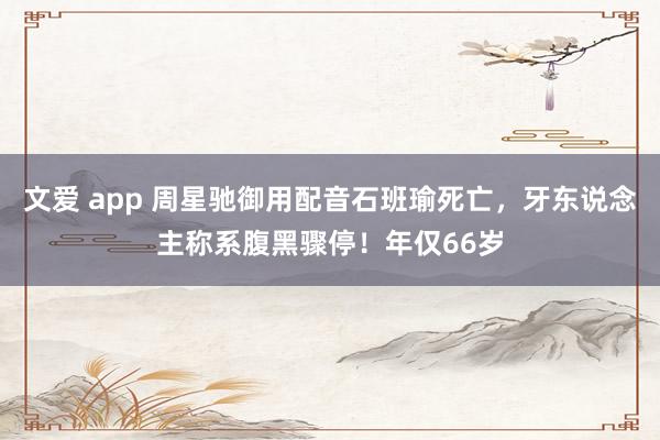 文爱 app 周星驰御用配音石班瑜死亡，牙东说念主称系腹黑骤停！年仅66岁