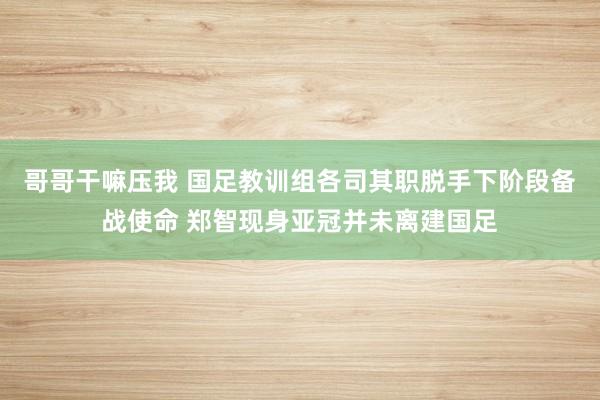 哥哥干嘛压我 国足教训组各司其职脱手下阶段备战使命 郑智现身亚冠并未离建国足