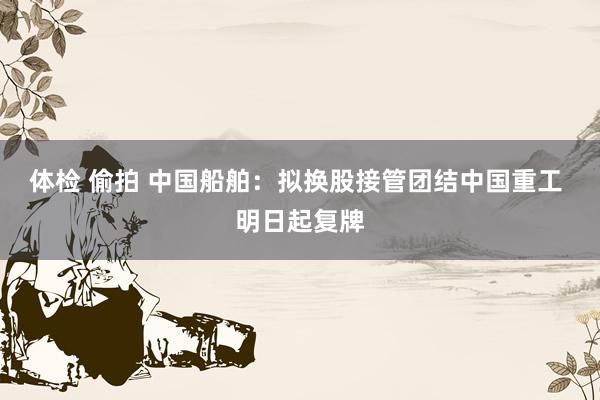 体检 偷拍 中国船舶：拟换股接管团结中国重工 明日起复牌