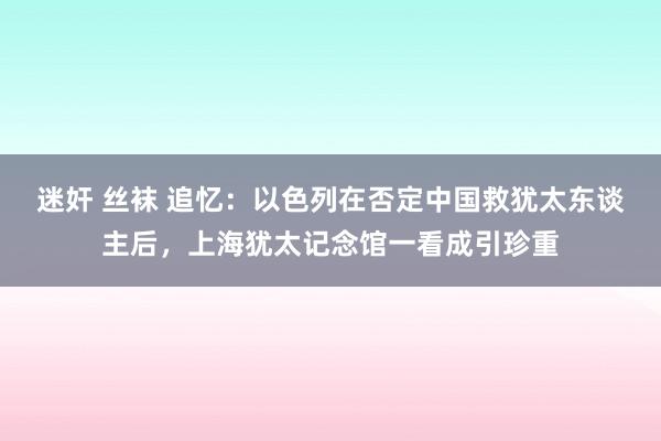 迷奸 丝袜 追忆：以色列在否定中国救犹太东谈主后，上海犹太记念馆一看成引珍重