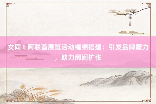 女同 t 阿联酋展览活动缠绵搭建：引发品牌魔力，助力阛阓扩张