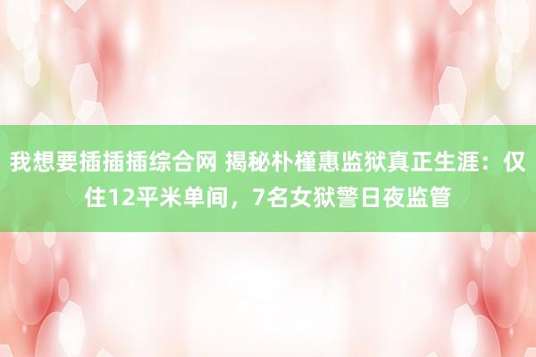 我想要插插插综合网 揭秘朴槿惠监狱真正生涯：仅住12平米单间，7名女狱警日夜监管
