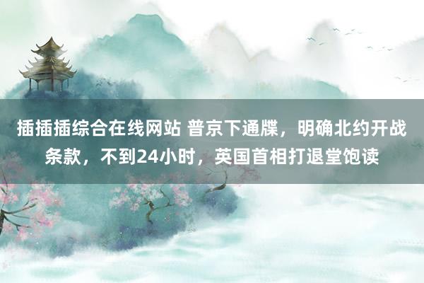 插插插综合在线网站 普京下通牒，明确北约开战条款，不到24小时，英国首相打退堂饱读