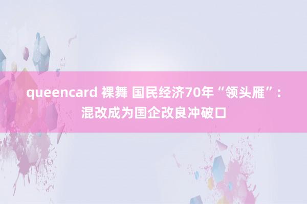 queencard 裸舞 国民经济70年“领头雁”：混改成为国企改良冲破口