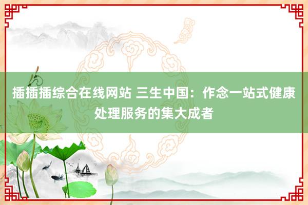 插插插综合在线网站 三生中国：作念一站式健康处理服务的集大成者