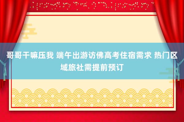 哥哥干嘛压我 端午出游访佛高考住宿需求 热门区域旅社需提前预订