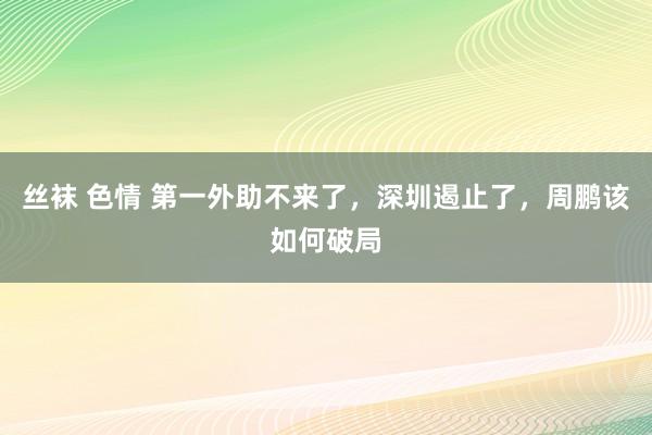 丝袜 色情 第一外助不来了，深圳遏止了，周鹏该如何破局