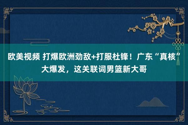 欧美视频 打爆欧洲劲敌+打服杜锋！广东“真核”大爆发，这关联词男篮新大哥