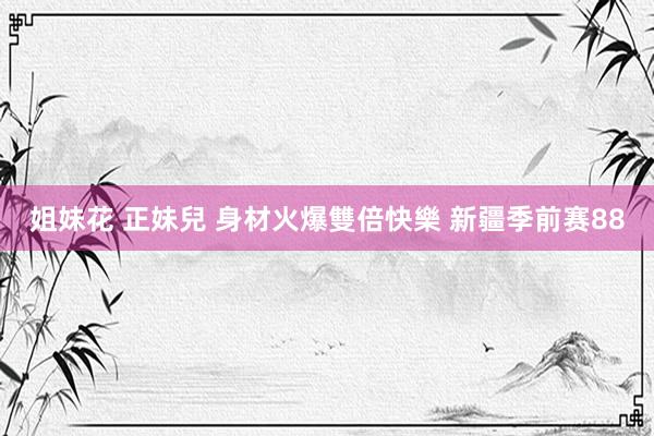 姐妹花 正妹兒 身材火爆雙倍快樂 新疆季前赛88