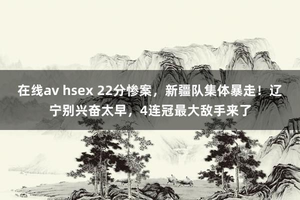 在线av hsex 22分惨案，新疆队集体暴走！辽宁别兴奋太早，4连冠最大敌手来了