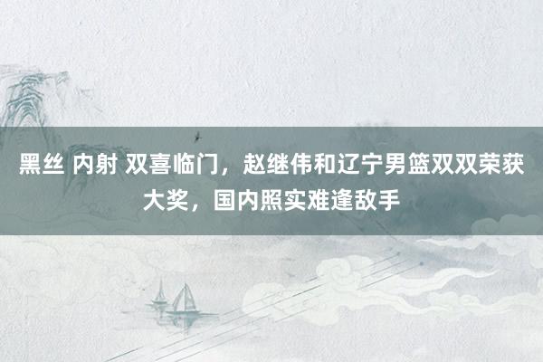 黑丝 内射 双喜临门，赵继伟和辽宁男篮双双荣获大奖，国内照实难逢敌手