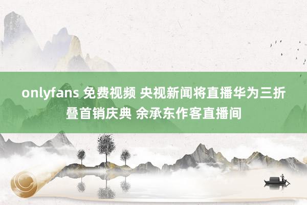 onlyfans 免费视频 央视新闻将直播华为三折叠首销庆典 余承东作客直播间