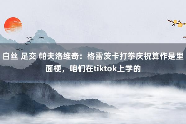 白丝 足交 帕夫洛维奇：格雷茨卡打拳庆祝算作是里面梗，咱们在tiktok上学的