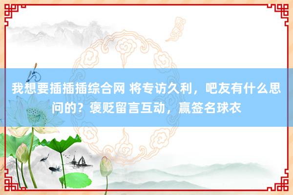 我想要插插插综合网 将专访久利，吧友有什么思问的？褒贬留言互动，赢签名球衣