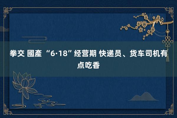 拳交 國產 “6·18”经营期 快递员、货车司机有点吃香