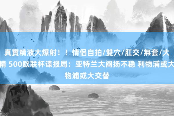 真實精液大爆射！！情侶自拍/雙穴/肛交/無套/大量噴精 500欧联杯谍报局：亚特兰大阐扬不稳 利物浦或大交替