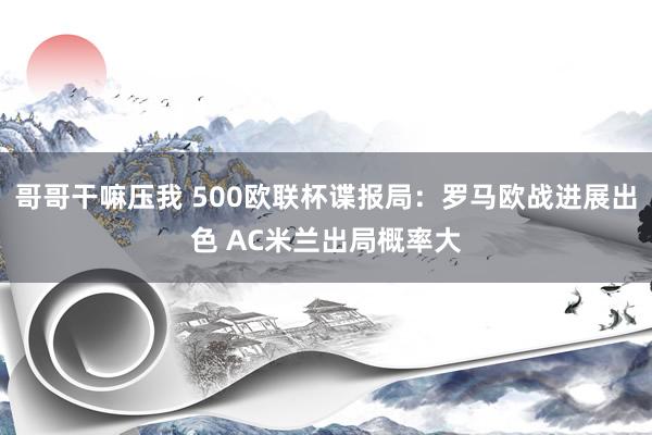 哥哥干嘛压我 500欧联杯谍报局：罗马欧战进展出色 AC米兰出局概率大