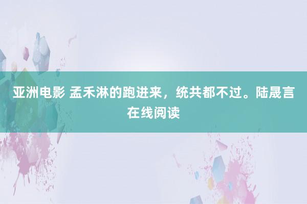 亚洲电影 孟禾淋的跑进来，统共都不过。陆晟言在线阅读