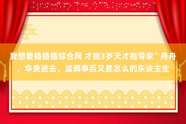 我想要插插插综合网 才能3岁天才指导家”舟舟，华贵逝去，滥调事后又是怎么的东谈主生
