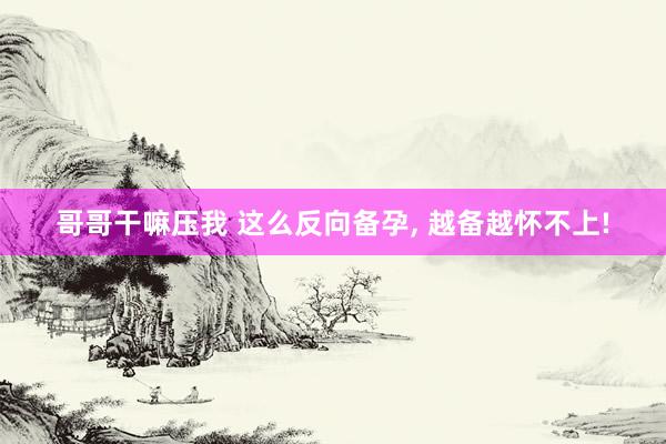 哥哥干嘛压我 这么反向备孕， 越备越怀不上!