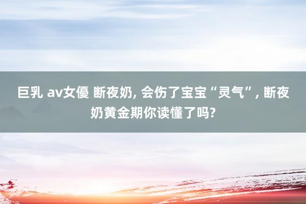 巨乳 av女優 断夜奶， 会伤了宝宝“灵气”， 断夜奶黄金期你读懂了吗?