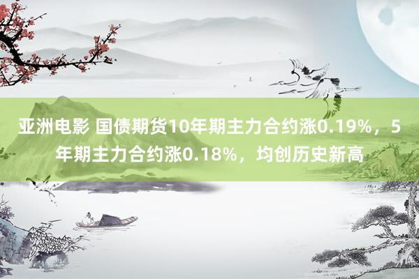 亚洲电影 国债期货10年期主力合约涨0.19%，5年期主力合约涨0.18%，均创历史新高
